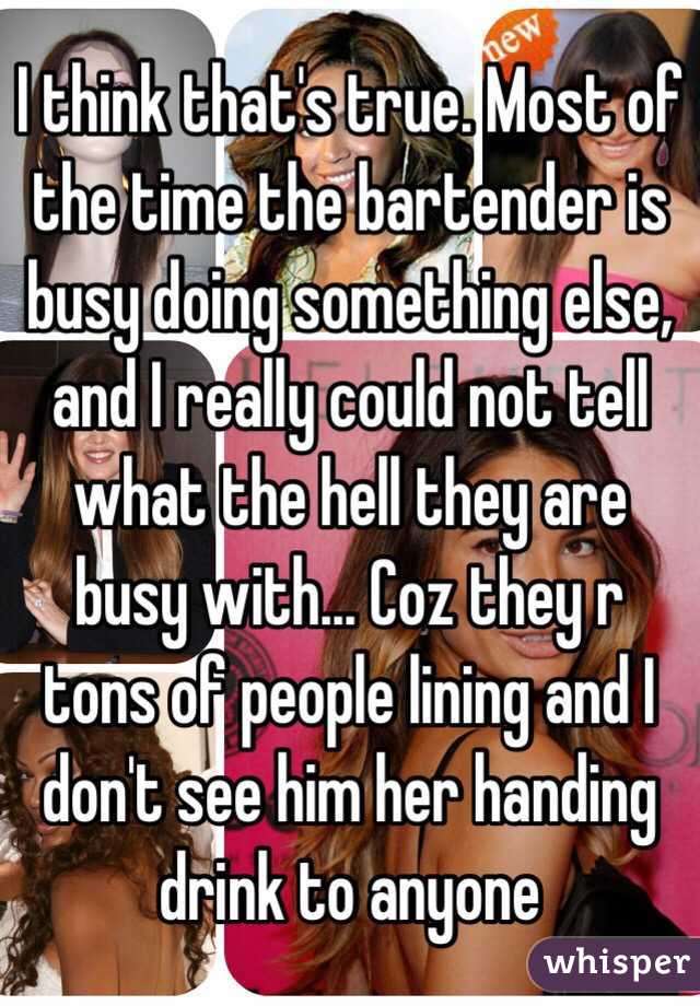 I think that's true. Most of the time the bartender is busy doing something else, and I really could not tell what the hell they are busy with... Coz they r tons of people lining and I don't see him her handing drink to anyone 