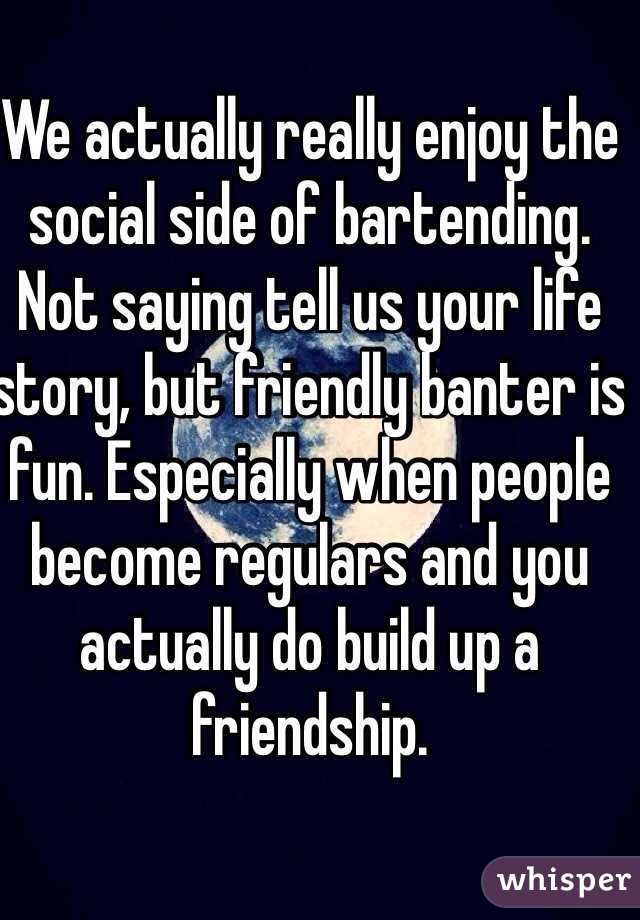 We actually really enjoy the social side of bartending.
Not saying tell us your life story, but friendly banter is fun. Especially when people become regulars and you actually do build up a friendship.