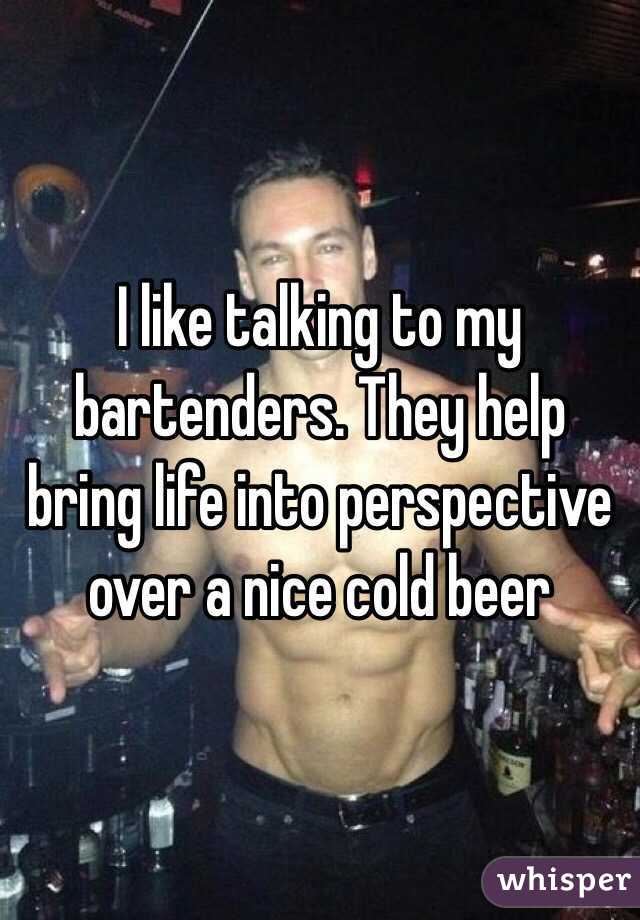 I like talking to my bartenders. They help bring life into perspective over a nice cold beer