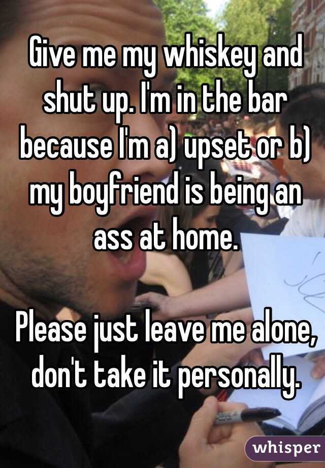 Give me my whiskey and shut up. I'm in the bar because I'm a) upset or b) my boyfriend is being an ass at home.

Please just leave me alone, don't take it personally.