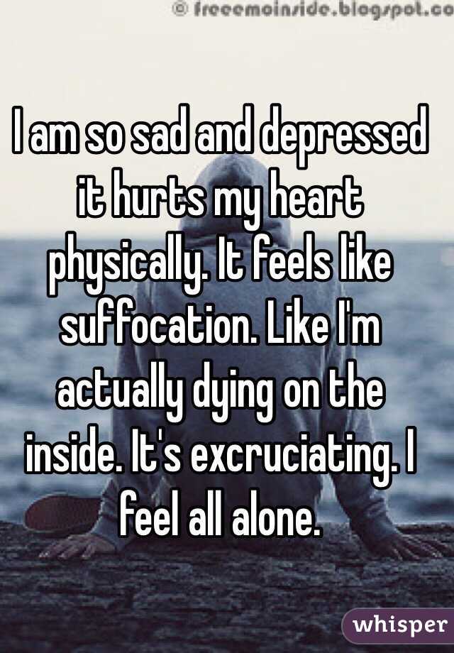 I am so sad and depressed it hurts my heart physically. It feels like suffocation. Like I'm actually dying on the inside. It's excruciating. I feel all alone.