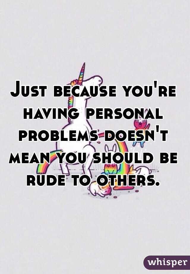 Just because you're having personal problems doesn't mean you should be rude to others. 