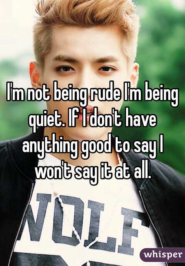 I'm not being rude I'm being quiet. If I don't have anything good to say I won't say it at all.