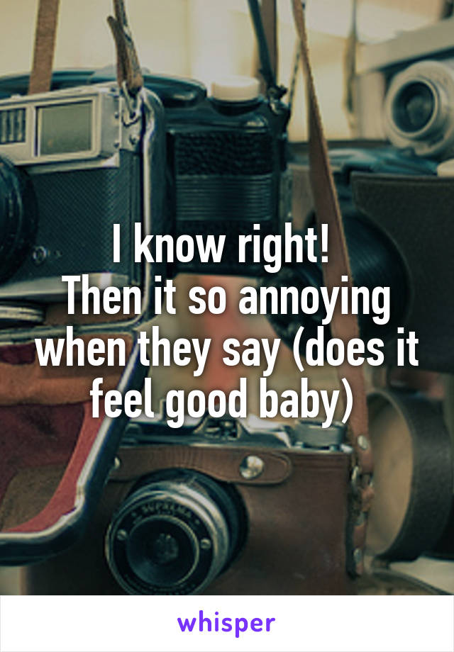I know right! 
Then it so annoying when they say (does it feel good baby) 