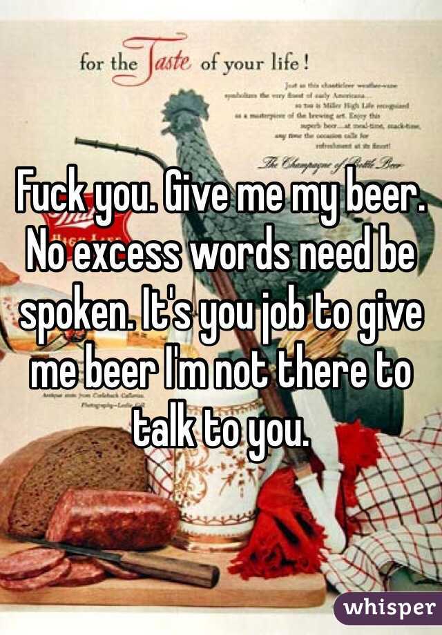 Fuck you. Give me my beer. No excess words need be spoken. It's you job to give me beer I'm not there to talk to you. 