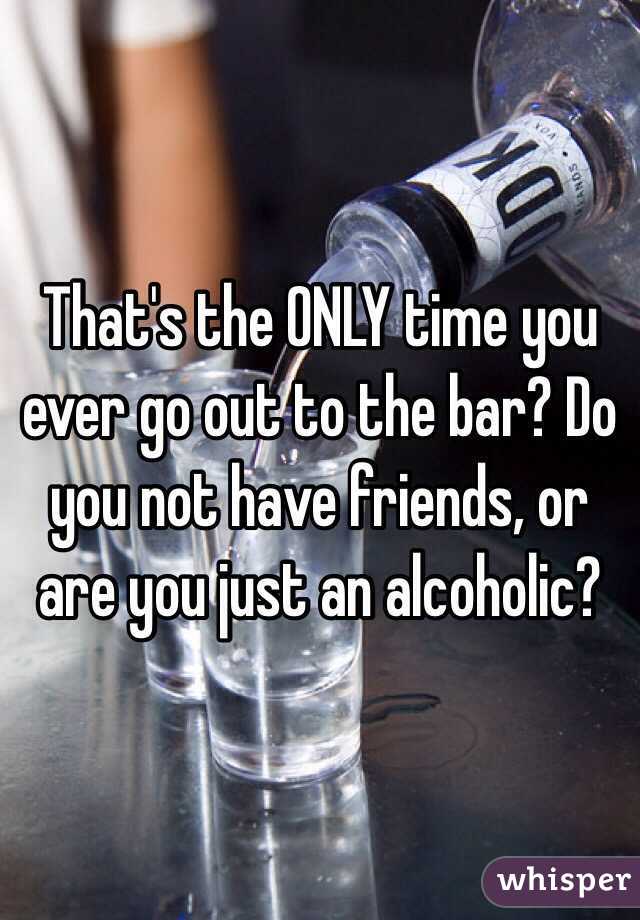 That's the ONLY time you ever go out to the bar? Do you not have friends, or are you just an alcoholic?