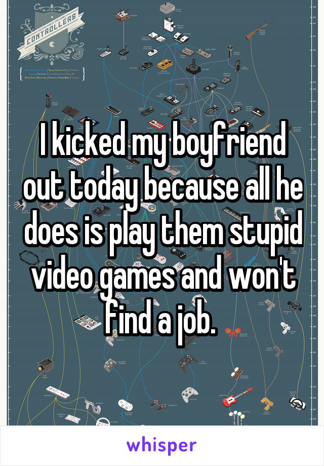 I kicked my boyfriend out today because all he does is play them stupid video games and won't find a job. 