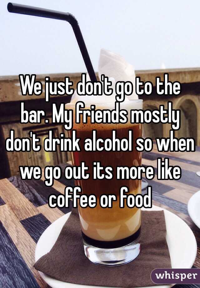 We just don't go to the bar. My friends mostly don't drink alcohol so when we go out its more like coffee or food