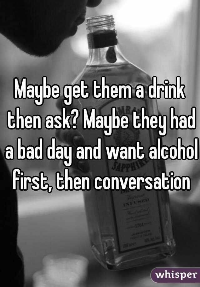 Maybe get them a drink then ask? Maybe they had a bad day and want alcohol first, then conversation