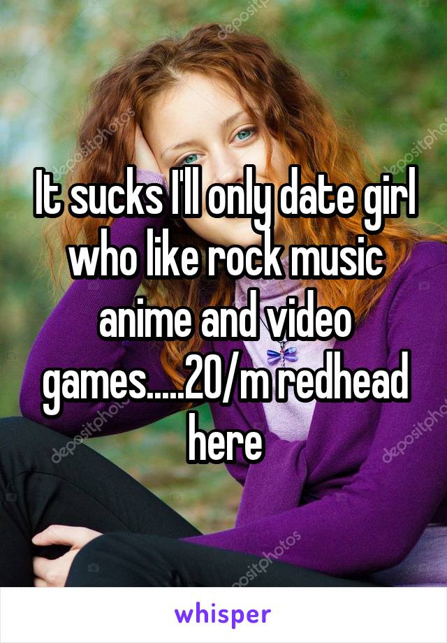 It sucks I'll only date girl who like rock music anime and video games.....20/m redhead here