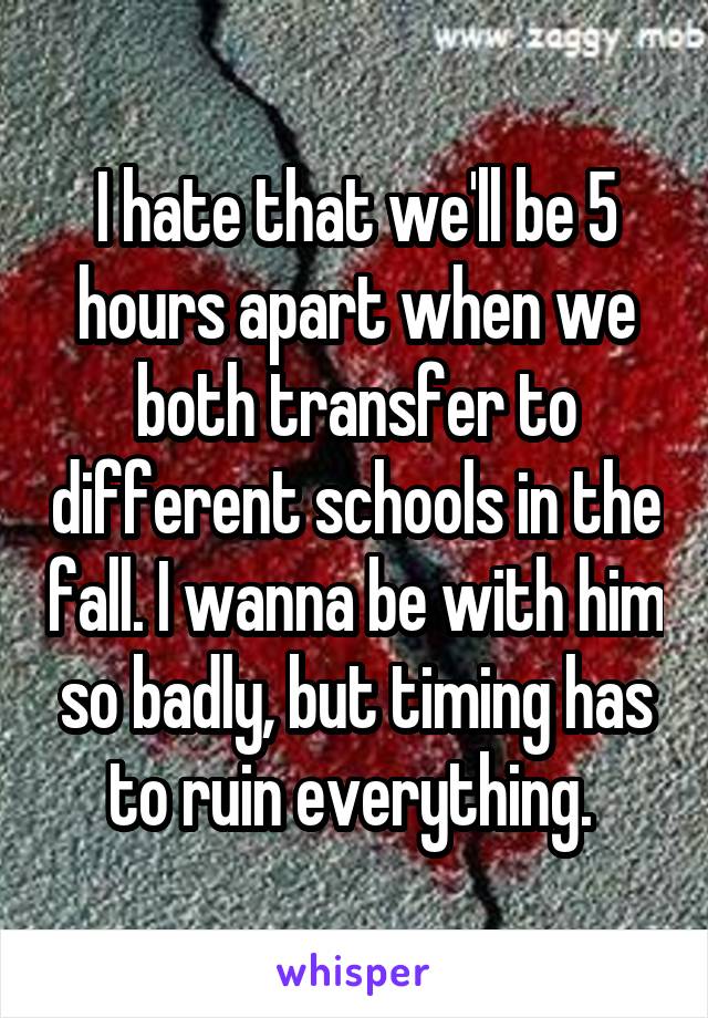 I hate that we'll be 5 hours apart when we both transfer to different schools in the fall. I wanna be with him so badly, but timing has to ruin everything. 