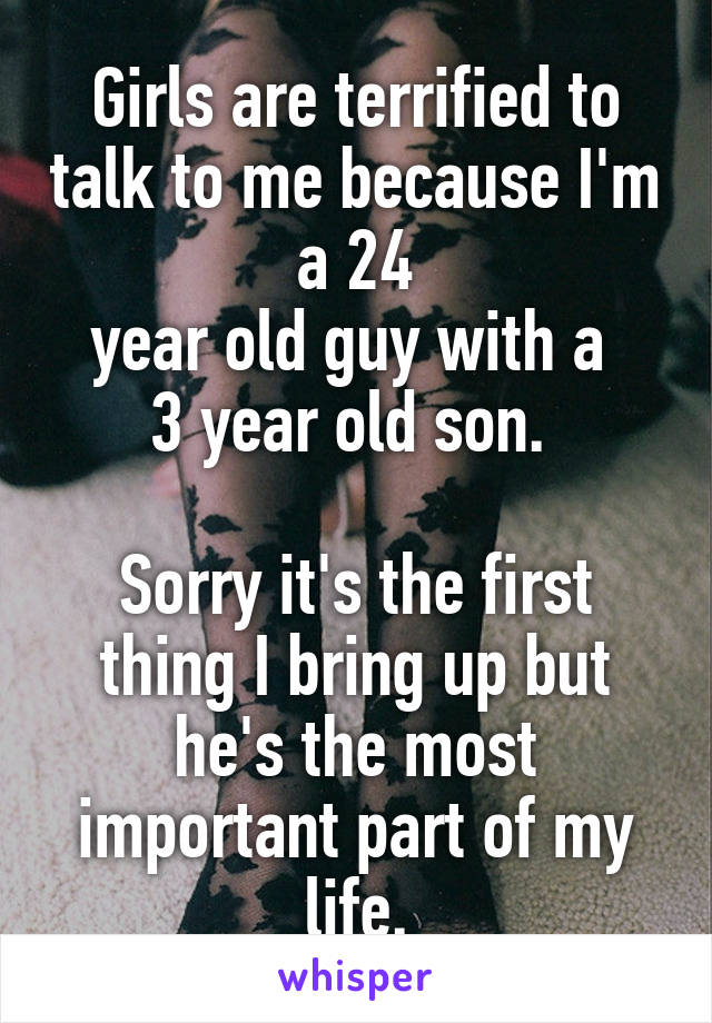 Girls are terrified to talk to me because I'm a 24
year old guy with a 
3 year old son. 

Sorry it's the first thing I bring up but he's the most important part of my life.