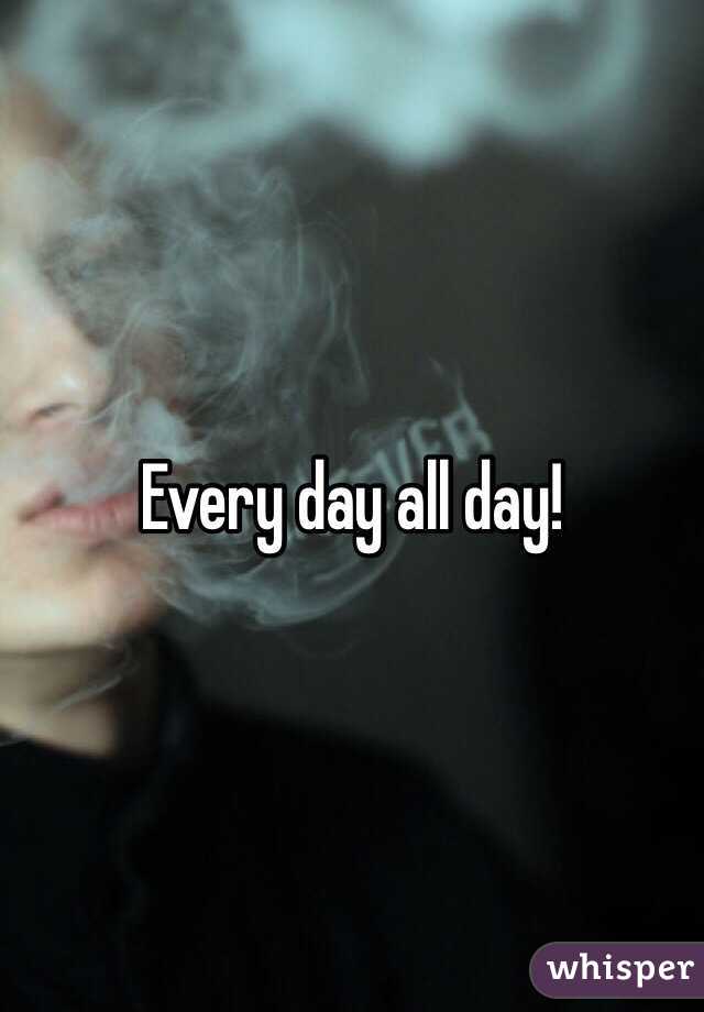 Every day all day!
