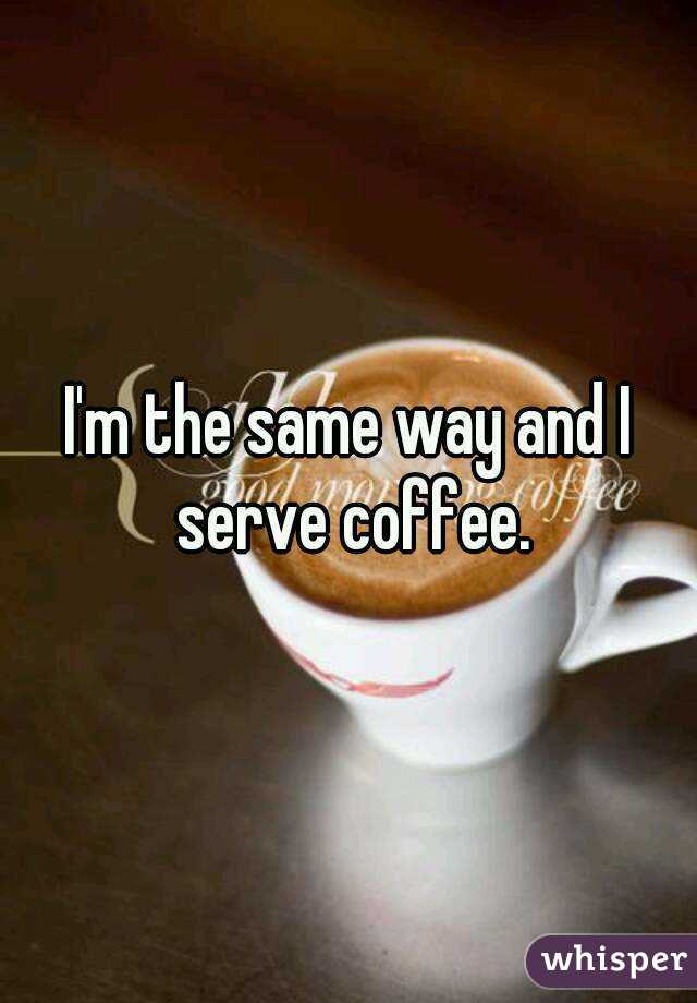 I'm the same way and I serve coffee.