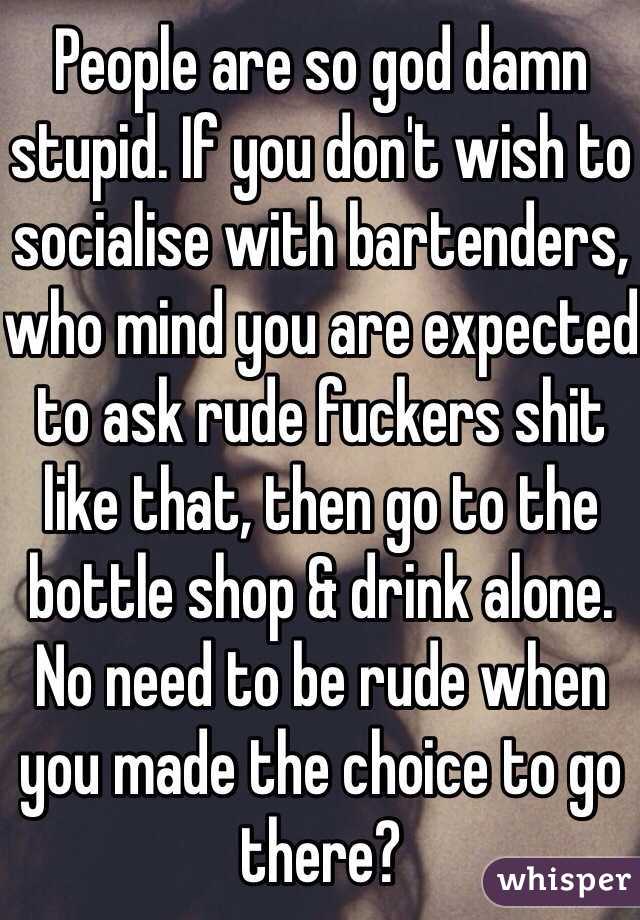People are so god damn stupid. If you don't wish to socialise with bartenders, who mind you are expected to ask rude fuckers shit like that, then go to the bottle shop & drink alone. No need to be rude when you made the choice to go there?