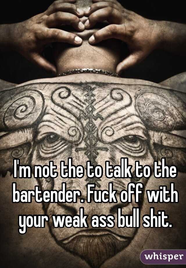 I'm not the to talk to the bartender. Fuck off with your weak ass bull shit. 