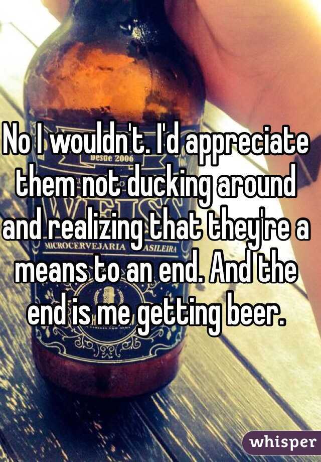 No I wouldn't. I'd appreciate them not ducking around and realizing that they're a means to an end. And the end is me getting beer. 