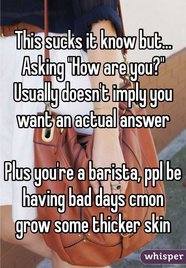 This sucks it know but...
Asking "How are you?" Usually doesn't imply you want an actual answer

Plus you're a barista, ppl be having bad days cmon grow some thicker skin