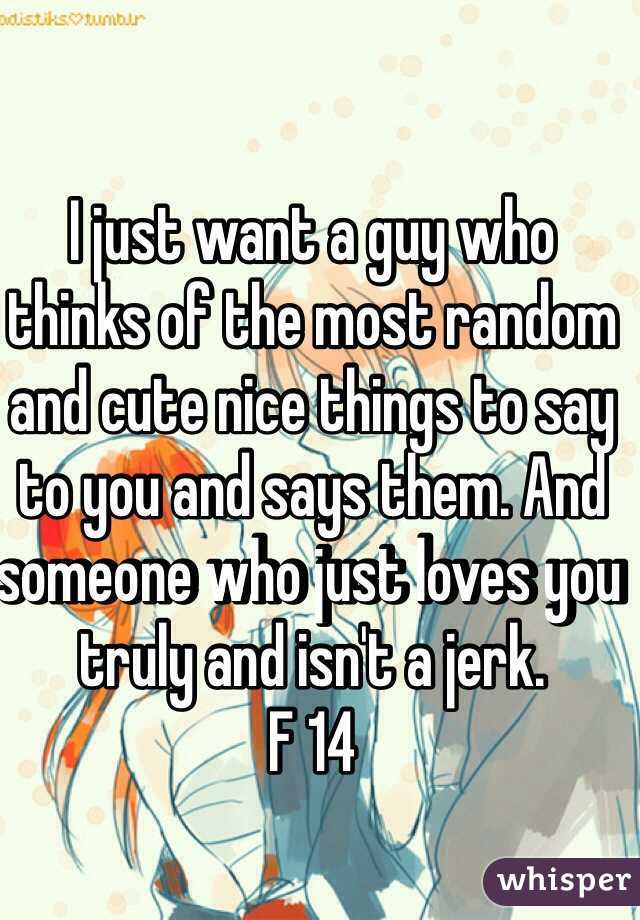 I just want a guy who thinks of the most random and cute nice things to say to you and says them. And someone who just loves you truly and isn't a jerk. 
F 14