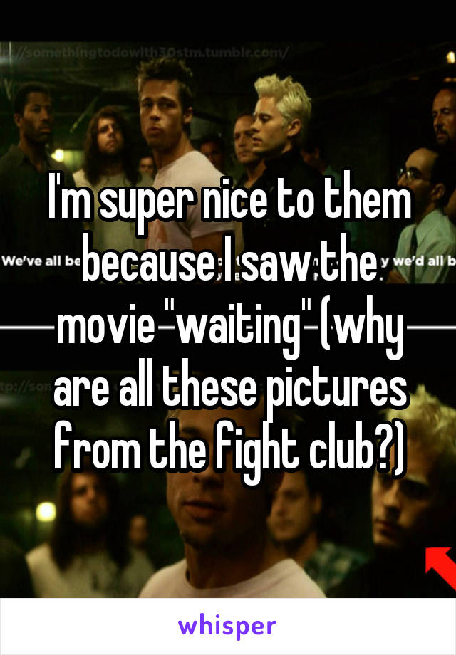 I'm super nice to them because I saw the movie "waiting" (why are all these pictures from the fight club?)