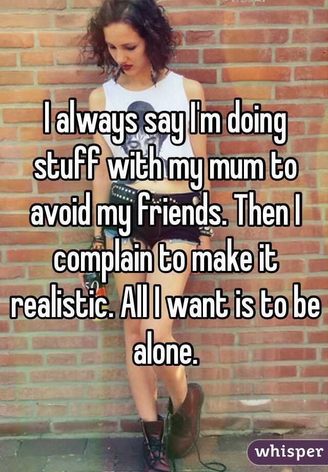 I always say I'm doing stuff with my mum to avoid my friends. Then I complain to make it realistic. All I want is to be alone.