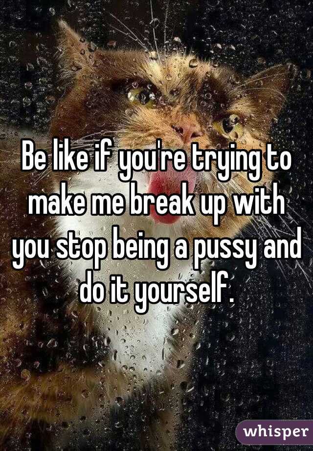 Be like if you're trying to make me break up with you stop being a pussy and do it yourself. 
