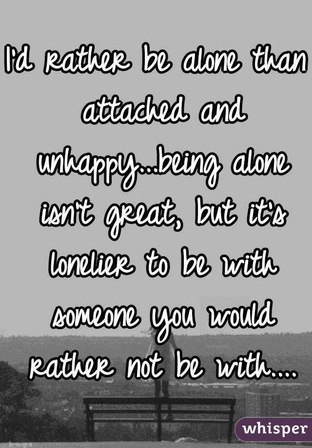 I'd rather be alone than attached and unhappy...being alone isn't great, but it's lonelier to be with someone you would rather not be with....
