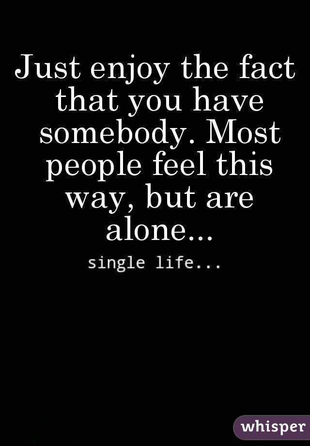 Just enjoy the fact that you have somebody. Most people feel this way, but are alone...