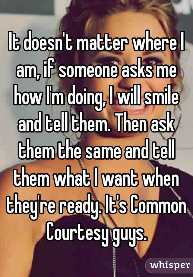 It doesn't matter where I am, if someone asks me how I'm doing, I will smile and tell them. Then ask them the same and tell them what I want when they're ready. It's Common Courtesy guys. 