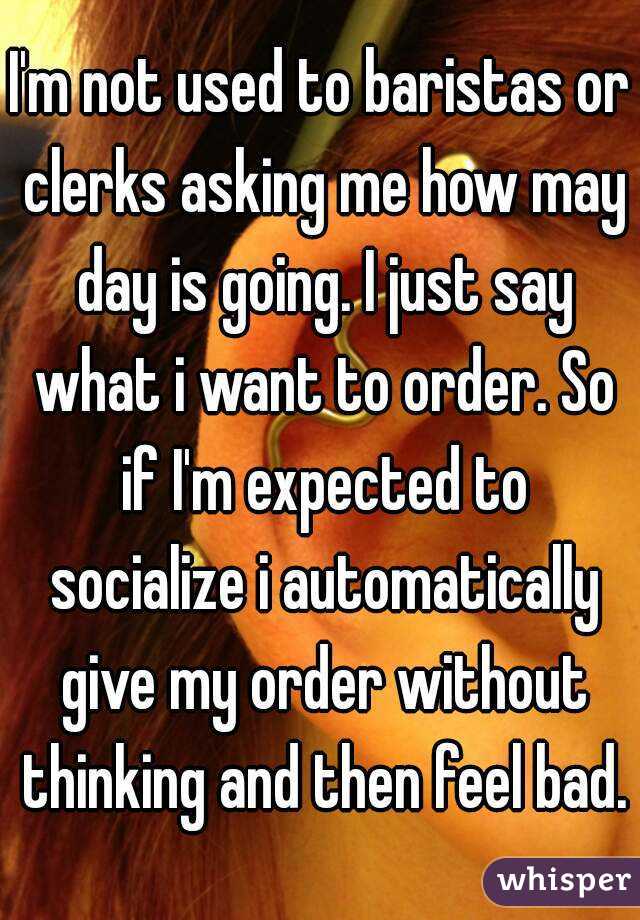 I'm not used to baristas or clerks asking me how may day is going. I just say what i want to order. So if I'm expected to socialize i automatically give my order without thinking and then feel bad.