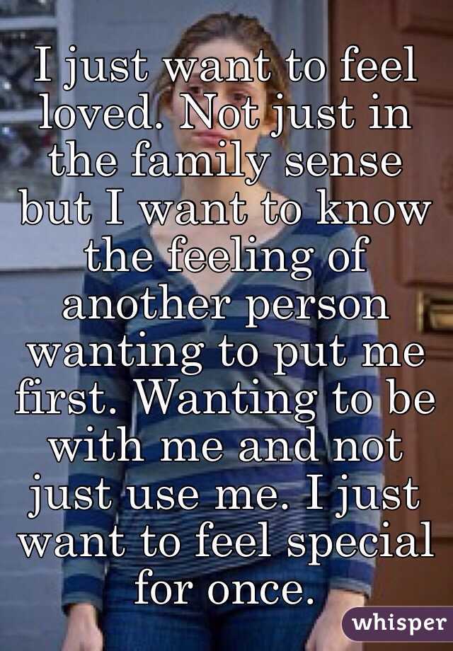 I just want to feel loved. Not just in the family sense but I want to know the feeling of another person wanting to put me first. Wanting to be with me and not just use me. I just want to feel special for once.  