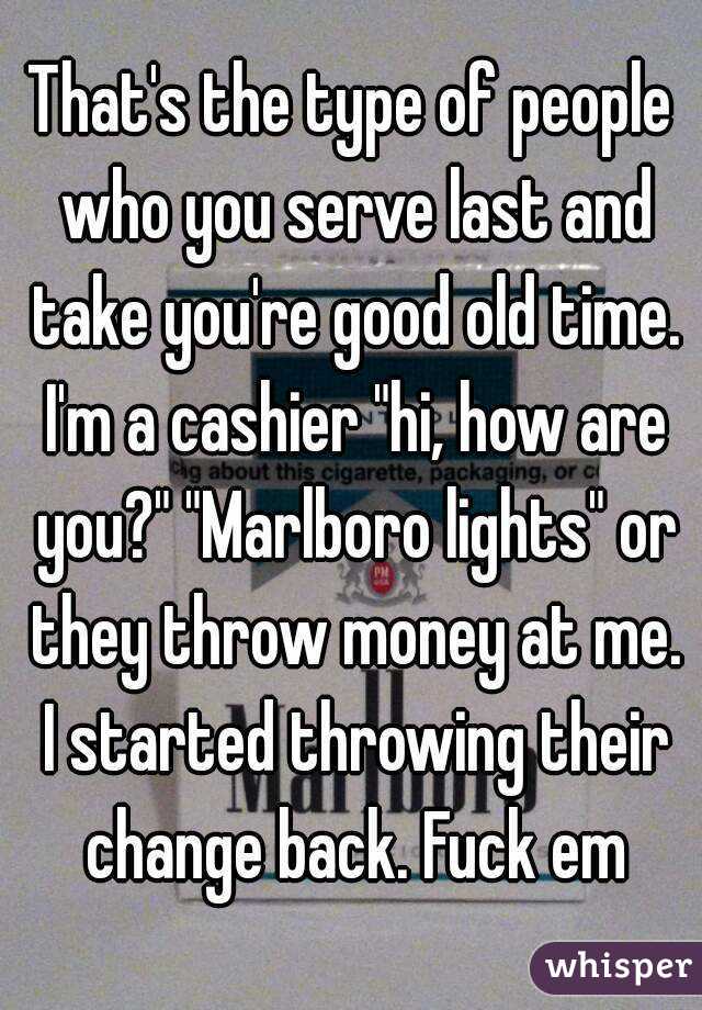 That's the type of people who you serve last and take you're good old time. I'm a cashier "hi, how are you?" "Marlboro lights" or they throw money at me. I started throwing their change back. Fuck em