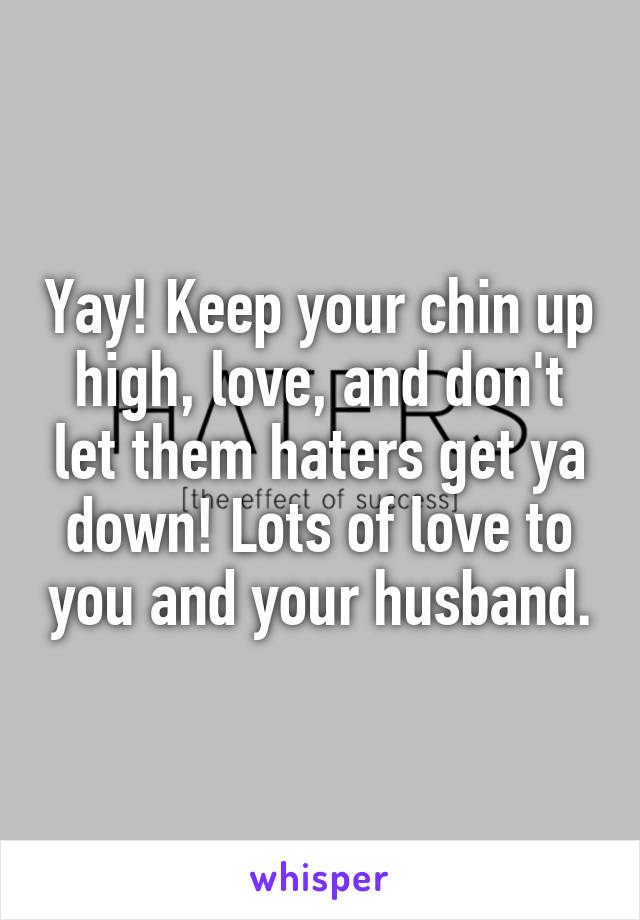 Yay! Keep your chin up high, love, and don't let them haters get ya down! Lots of love to you and your husband.