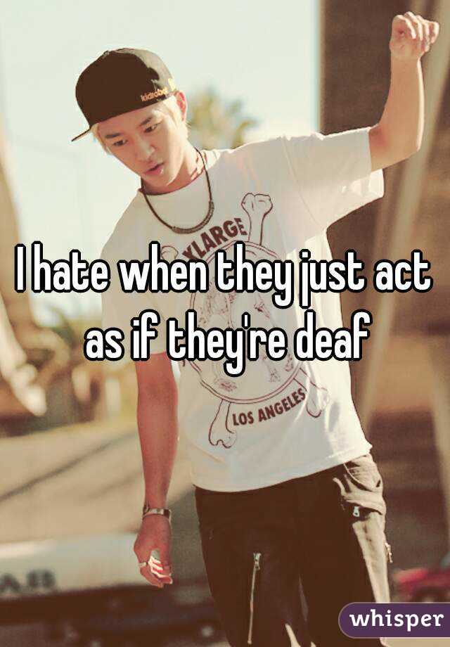I hate when they just act as if they're deaf