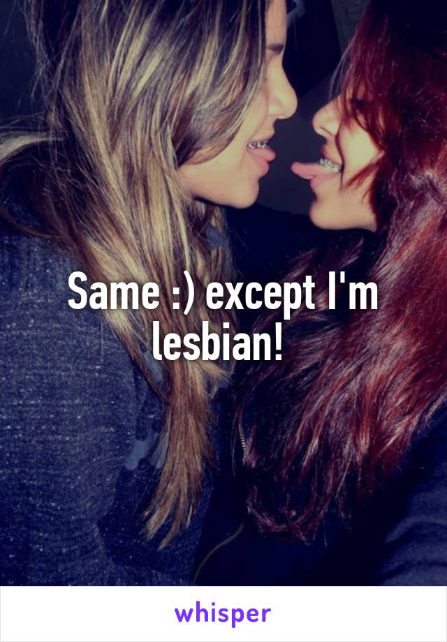 Same :) except I'm lesbian! 