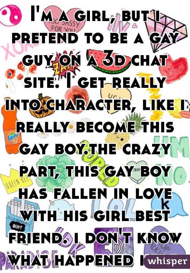 I'm a girl, but i pretend to be a gay guy on a 3d chat site. I get really into character, like i really become this gay boy.the crazy part, this gay boy has fallen in love with his girl best friend. i don't know what happened here. 