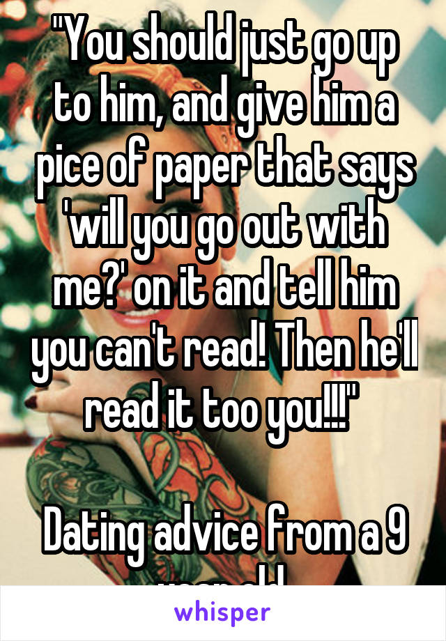 "You should just go up to him, and give him a pice of paper that says 'will you go out with me?' on it and tell him you can't read! Then he'll read it too you!!!" 

Dating advice from a 9 year old 