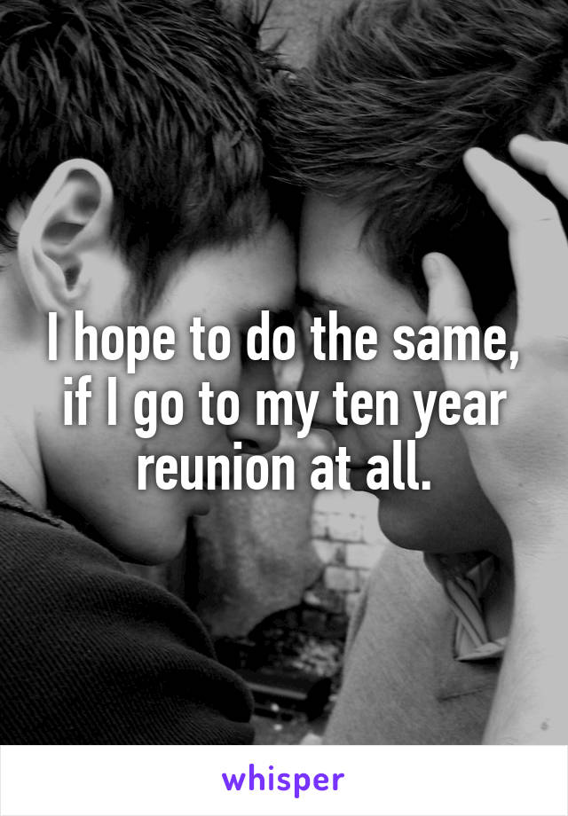 I hope to do the same, if I go to my ten year reunion at all.