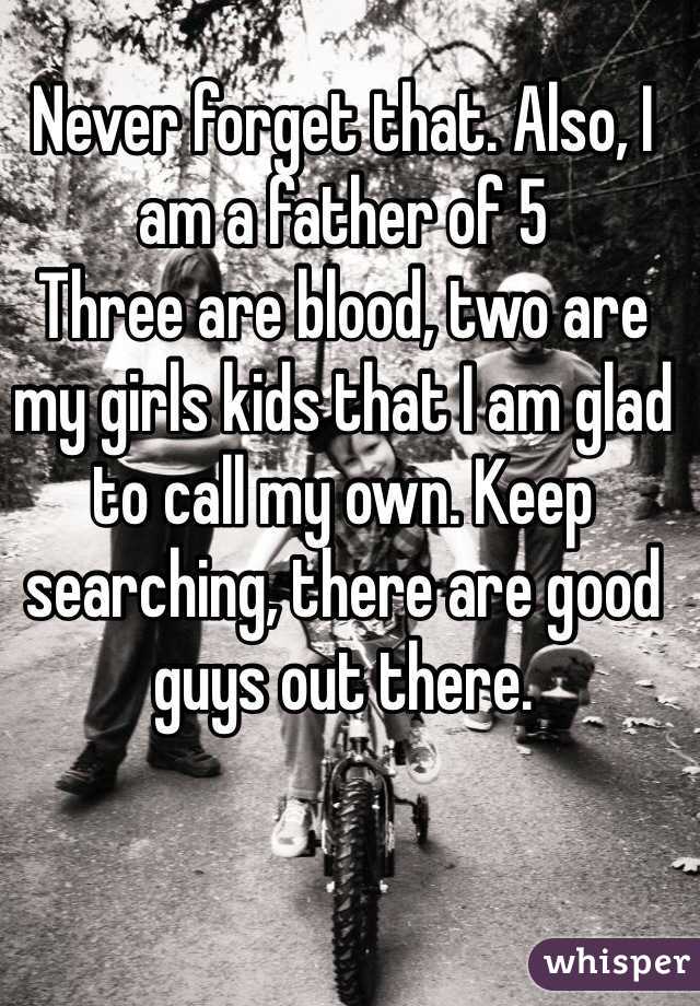 Never forget that. Also, I am a father of 5
Three are blood, two are my girls kids that I am glad to call my own. Keep searching, there are good guys out there.