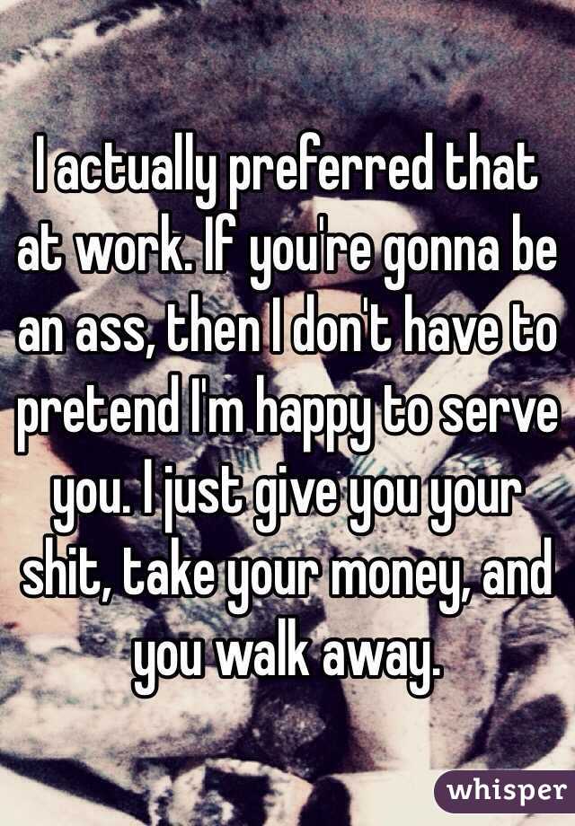 I actually preferred that at work. If you're gonna be an ass, then I don't have to pretend I'm happy to serve you. I just give you your shit, take your money, and you walk away. 