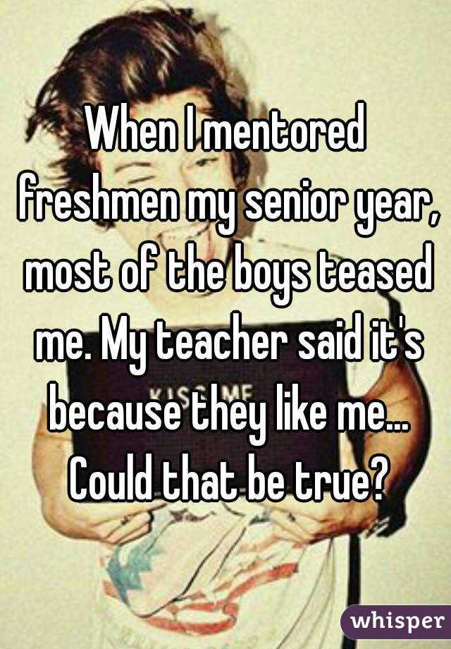 When I mentored freshmen my senior year, most of the boys teased me. My teacher said it's because they like me... Could that be true?