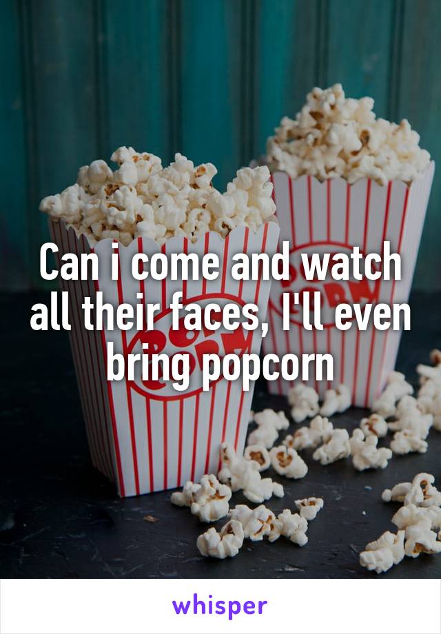 Can i come and watch all their faces, I'll even bring popcorn