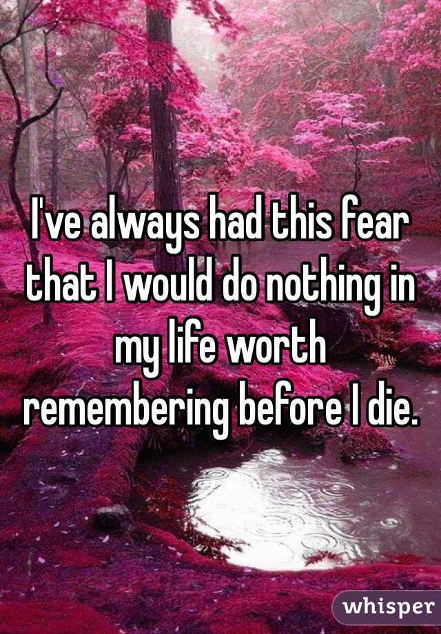 I've always had this fear that I would do nothing in my life worth remembering before I die.