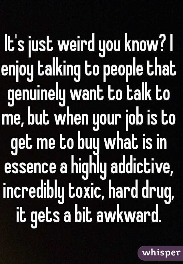 It's just weird you know? I enjoy talking to people that genuinely want to talk to me, but when your job is to get me to buy what is in essence a highly addictive, incredibly toxic, hard drug, it gets a bit awkward.