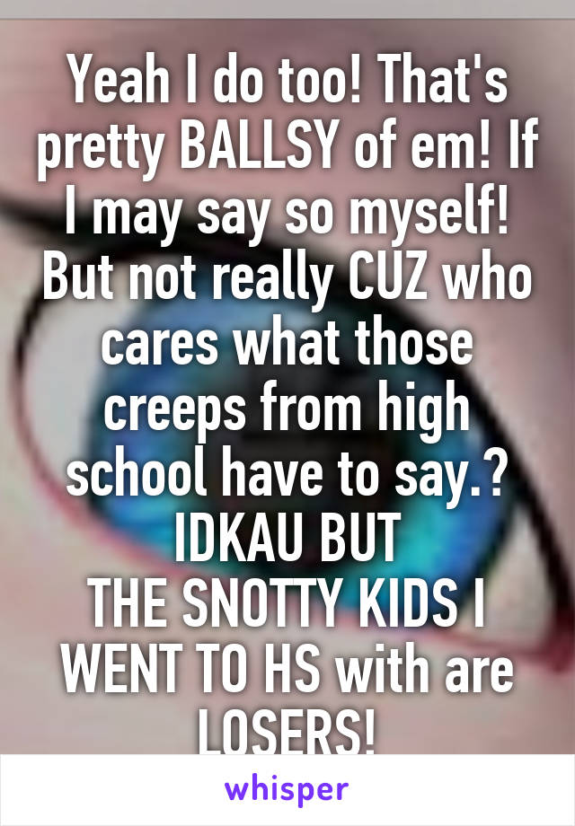 Yeah I do too! That's pretty BALLSY of em! If I may say so myself! But not really CUZ who cares what those creeps from high school have to say.? IDKAU BUT
THE SNOTTY KIDS I WENT TO HS with are LOSERS!