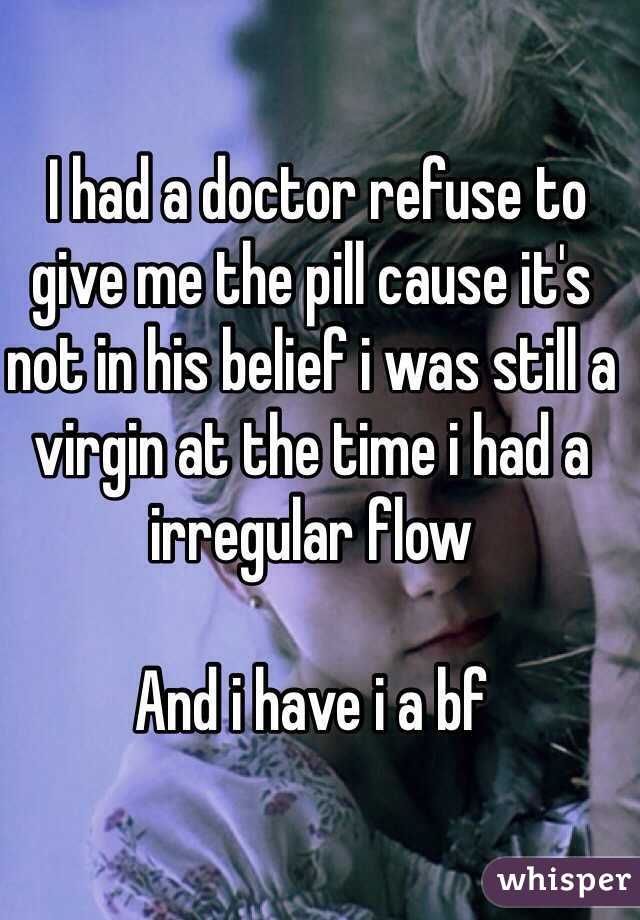  I had a doctor refuse to give me the pill cause it's not in his belief i was still a virgin at the time i had a irregular flow

And i have i a bf
