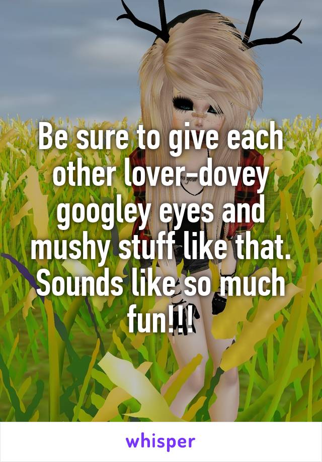 Be sure to give each other lover-dovey googley eyes and mushy stuff like that. Sounds like so much fun!!!