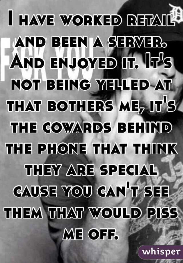 I have worked retail and been a server. And enjoyed it. It's not being yelled at that bothers me, it's the cowards behind the phone that think they are special cause you can't see them that would piss me off. 