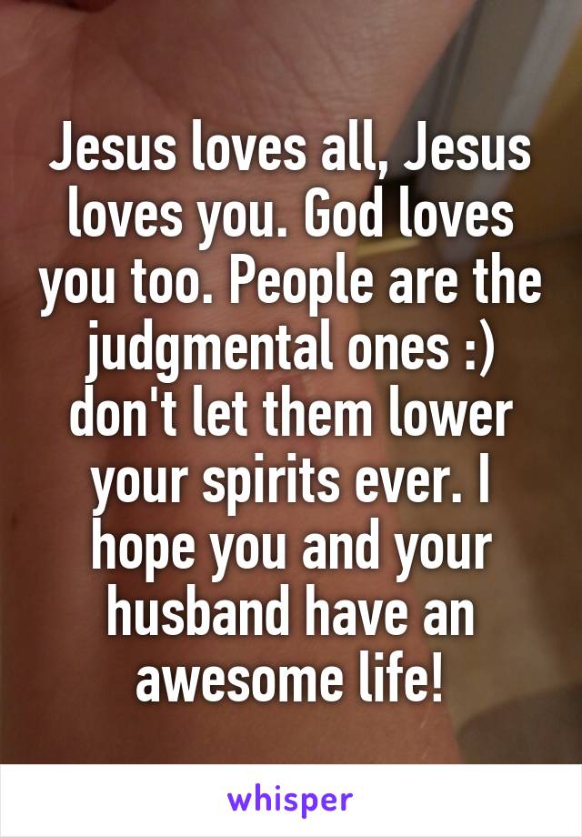 Jesus loves all, Jesus loves you. God loves you too. People are the judgmental ones :) don't let them lower your spirits ever. I hope you and your husband have an awesome life!