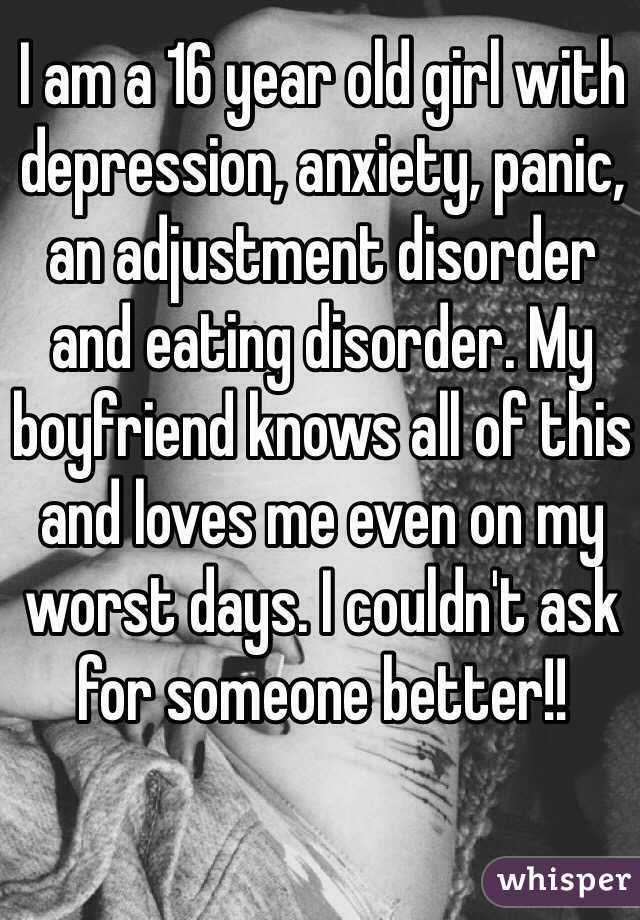 I am a 16 year old girl with depression, anxiety, panic, an adjustment disorder and eating disorder. My boyfriend knows all of this and loves me even on my worst days. I couldn't ask for someone better!! 